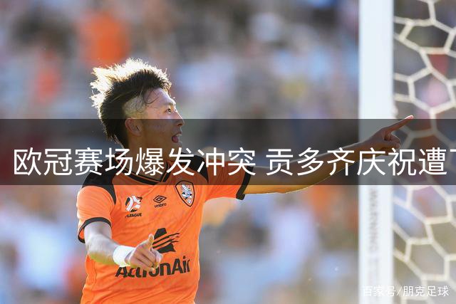 欧冠赛场爆发冲突 贡多齐庆祝遭飞踹引混战